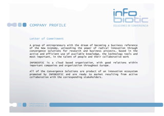 COMPANY PROFILE


Letter of Commitment

A group of entrepreneurs with the dream of becoming a business reference
of the New Economy, unleashing the power of radical innovation through
convergence solutions for research and business projects, based in the
active and efficient use of available knowledge, the technology tools and
most important, in the talent of people and their collaborative work

INFOBIOTIC is a cloud based organization, with good       relations   within
important companies and organization throughout Europe.

All of the Convergence Solutions are product of an innovation ecosystem
promoted by INFOBIOTIC and are ready to market resulting from active
collaboration with the corresponding stakeholders.
 