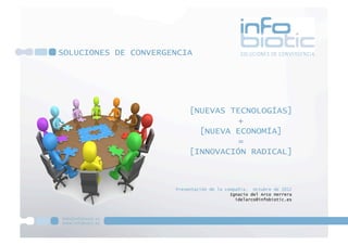SOLUCIONES DE CONVERGENCIA




                           [NUEVAS TECNOLOGÍAS]
                                    +
                             [NUEVA ECONOMÍA]
                                    =
                           [INNOVACIÓN RADICAL]



                      Presentación de la compañía. Octubre de 2012
                                           Ignacio del Arco Herrera
                                             idelarco@infobiotic.es
 