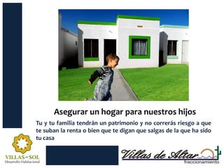 Asegurar un hogar para nuestros hijos
Tu y tu familia tendrán un patrimonio y no correrás riesgo a que
te suban la renta o bien que te digan que salgas de la que ha sido
tu casa
 