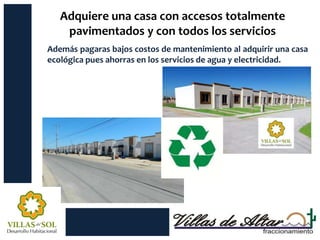 Adquiere una casa con accesos totalmente
    pavimentados y con todos los servicios
Además pagaras bajos costos de mantenimiento al adquirir una casa
ecológica pues ahorras en los servicios de agua y electricidad.
 