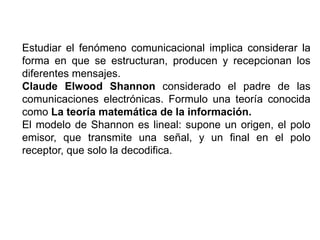Estudiar el fenómeno comunicacional implica considerar la
forma en que se estructuran, producen y recepcionan los
diferentes mensajes.
Claude Elwood Shannon considerado el padre de las
comunicaciones electrónicas. Formulo una teoría conocida
como La teoría matemática de la información.
El modelo de Shannon es lineal: supone un origen, el polo
emisor, que transmite una señal, y un final en el polo
receptor, que solo la decodifica.
 