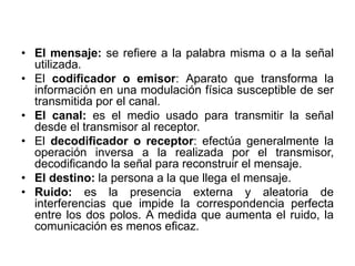 • El mensaje: se refiere a la palabra misma o a la señal
utilizada.
• El codificador o emisor: Aparato que transforma la
información en una modulación física susceptible de ser
transmitida por el canal.
• El canal: es el medio usado para transmitir la señal
desde el transmisor al receptor.
• El decodificador o receptor: efectúa generalmente la
operación inversa a la realizada por el transmisor,
decodificando la señal para reconstruir el mensaje.
• El destino: la persona a la que llega el mensaje.
• Ruido: es la presencia externa y aleatoria de
interferencias que impide la correspondencia perfecta
entre los dos polos. A medida que aumenta el ruido, la
comunicación es menos eﬁcaz.
 