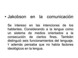 • Jakobson en la comunicación
Se intereso en las intenciones de los
hablantes. Considerando a la lengua como
un sistema de medios orientados a la
consecución de ciertos fines. También
distinguió seis funcionamientos del lenguaje.
Y además pensaba que no había factores
ideológicos en la lengua.
 