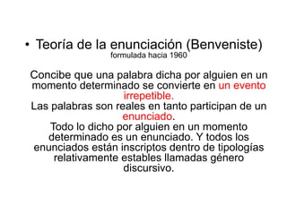 • Teoría de la enunciación (Benveniste)
formulada hacia 1960
Concibe que una palabra dicha por alguien en un
momento determinado se convierte en un evento
irrepetible.
Las palabras son reales en tanto participan de un
enunciado.
Todo lo dicho por alguien en un momento
determinado es un enunciado. Y todos los
enunciados están inscriptos dentro de tipologías
relativamente estables llamadas género
discursivo.
 