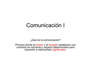 Comunicación I
¿Qué es la comunicación?
Proceso donde el emisor y el receptor establecen una
conexión en momento y espacio determinados para
transmitir o intercambiar significados.
 