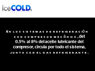 En los sistemas de refrigeración con compresor mecánico,  del   0,5% al 8%   del   aceite lubricante del compresor ,  circula por todo el sistema , junto con el gas refrigerante. 