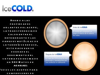 Debido a las propiedades aislantes del aceite, la transferencia de calor entre el refrigerante y las paredes metálicas de la tubería se reduce, esto hace que se degrade el rendimiento del sistema por encima de un 30% (Datos de ASHRAE). Todos los aceites para compresores de refrigeración, pueden causar OIL FOULING, impidiendo el normal funcionamiento del intercambio de calor. 
