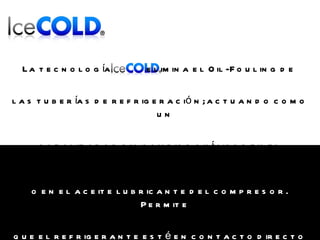 La tecnología   elimina el Oil-Fouling de   las tuberías de refrigeración; actuando como un  catalizador sin cambios químicos en el refrigerante  o en el aceite lubricante del compresor. Permite  que el refrigerante esté en contacto directo con las  paredes de la tubería sin la barrera aislante del aceite. 