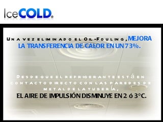Una vez eliminado el Oil-Fouling,  MEJORA LA TRANSFERENCIA DE CALOR EN UN 73%. Desde que el refrigerante está en contacto directo con las paredes de metal de la tubería,  EL AIRE DE IMPULSIÓN DISMINUYE EN 2 ó 3ºC. 
