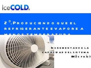 2º. Produciendo que el refrigerante evapore a menos temperatura . Incrementando la  capacidad del sistema  (Más frío) 