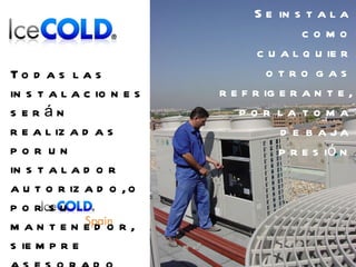 Se instala como cualquier otro gas refrigerante, por la toma de baja presión Todas las instalaciones serán realizadas  por un instalador autorizado, o por su mantenedor, siempre asesorado por  