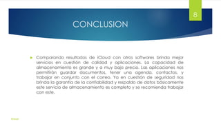 CONCLUSION
 Comparando resultados de iCloud con otros softwares brinda mejor
servicios en cuestión de calidad y aplicaciones. La capacidad de
almacenamiento es grande y a muy bajo precio. Las aplicaciones nos
permitirán guardar documentos, tener una agenda, contactos, y
trabajar en conjunto con el correo. Ya en cuestión de seguridad nos
brinda la garantía de la confiabilidad y respaldo de datos básicamente
este servicio de almacenamiento es completo y se recomienda trabajar
con este.
iCloud
8
 