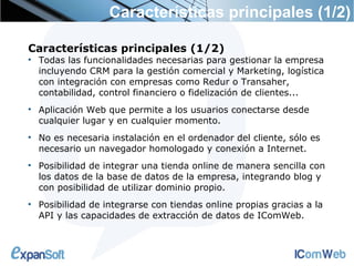 Características principales (1/2)

Características principales (1/2)

    Todas las funcionalidades necesarias para gestionar la empresa
    incluyendo CRM para la gestión comercial y Marketing, logística
    con integración con empresas como Redur o Transaher,
    contabilidad, control financiero o fidelización de clientes...

    Aplicación Web que permite a los usuarios conectarse desde
    cualquier lugar y en cualquier momento.

    No es necesaria instalación en el ordenador del cliente, sólo es
    necesario un navegador homologado y conexión a Internet.

    Posibilidad de integrar una tienda online de manera sencilla con
    los datos de la base de datos de la empresa, integrando blog y
    con posibilidad de utilizar dominio propio.

    Posibilidad de integrarse con tiendas online propias gracias a la
    API y las capacidades de extracción de datos de IComWeb.
 