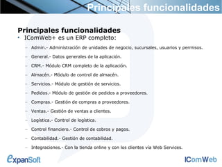 Principales funcionalidades

Principales funcionalidades

    IComWeb+ es un ERP completo:
    – Admin.- Administración de unidades de negocio, sucursales, usuarios y permisos.

    – General.- Datos generales de la aplicación.

    – CRM.- Módulo CRM completo de la aplicación.

    – Almacén.- Módulo de control de almacén.

    – Servicios.- Módulo de gestión de servicios.

    – Pedidos.- Módulo de gestión de pedidos a proveedores.

    – Compras.- Gestión de compras a proveedores.

    – Ventas.- Gestión de ventas a clientes.

    – Logística.- Control de logística.

    – Control financiero.- Control de cobros y pagos.

    – Contabilidad.- Gestión de contabilidad.

    – Integraciones.- Con la tienda online y con los clientes vía Web Services.
 