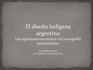 El diseño indígena
argentino
Una aproximación estética a la iconografía
precolombina
Prof. Elisabet Porrini
Arte Argentino y Latinoamericano
 