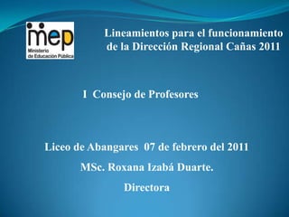 Lineamientos para el funcionamiento de la Dirección Regional Cañas 2011 I  Consejo de Profesores Liceo de Abangares  07 de febrero del 2011 MSc. Roxana Izabá Duarte. Directora 