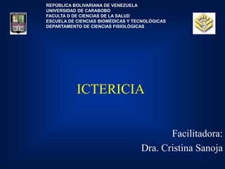 ICTERICIA
Facilitadora:
Dra. Cristina Sanoja
REPÚBLICA BOLIVARIANA DE VENEZUELA
UNIVERSIDAD DE CARABOBO
FACULTA D DE CIENCIAS DE LA SALUD
ESCUELA DE CIENCIAS BIOMÉDICAS Y TECNOLÓGICAS
DEPARTAMENTO DE CIENCIAS FISIOLÓGICAS
 