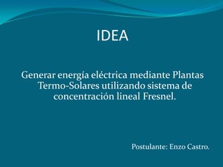 IDEA

Generar energía eléctrica mediante Plantas
   Termo-Solares utilizando sistema de
      concentración lineal Fresnel.




                         Postulante: Enzo Castro.
 