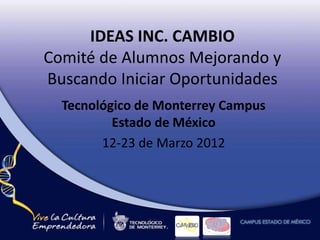 IDEAS INC. CAMBIO
Comité de Alumnos Mejorando y
Buscando Iniciar Oportunidades
Tecnológico de Monterrey Campus
Estado de México
12-23 de Marzo 2012
 
