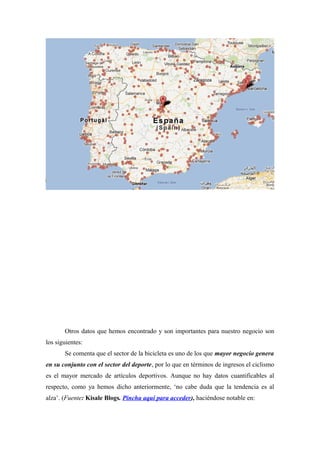 Otros datos que hemos encontrado y son importantes para nuestro negocio son
los siguientes:
       Se comenta que el sector de la bicicleta es uno de los que mayor negocio genera
en su conjunto con el sector del deporte, por lo que en términos de ingresos el ciclismo
es el mayor mercado de artículos deportivos. Aunque no hay datos cuantificables al
respecto, como ya hemos dicho anteriormente, ‘no cabe duda que la tendencia es al
alza’. (Fuente: Kisale Blogs. Pincha aquí para acceder), haciéndose notable en:
 
