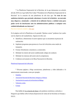 * La Plataforma Empresarial de la Bicicleta, de la que destacamos un artículo
del año 2010 en el que habla Pere Cahué “Presidente de la Plataforma Empresarial de la
Bicicleta” de la creación de esta plataforma de ella dice que “Se trata de una
ambiciosa iniciativa que pretende cohesionar el sector de la bicicleta –un mercado
muy disperso y atomizado– y dotarlo de la suficiente fuerza y entidad como para
poder servir de interlocutor ante las administraciones públicas o cualquier otra
entidad defendiendo sus intereses.”
Para leer el artículo completo: Clic aquí


En la página web de la Plataforma en la pestaña “Quiénes somos” podemos leer cuales
son los objetivos de la plataforma. Algunos de ellos son:
    •   Identificar y dimensionar el sector (aparece que se encuentran en proceso de
        realización)
    •   Implantar programas para promover el uso de la bicicleta como medio de
        transporte.
    •   Formar oficialmente a mecánicos y comerciales.
    •   Defender los interés del sector estableciendo códigos de conducta
    •   Defender los intereses del sector ante la competencia.
    •   Colaborar activamente en la Mesa Nacional de la Bicicleta.

Plataforma Empresarial de la Bicicleta



        * Diversas páginas y blogs asociaciones, plataformas y clubs dedicados a lo
anteriormente mencionado, como por ejemplo:
    -   Pedalibre
    -   Asociación Nacional de Bicicletas Antiguas y Clásicas
    -   Asociación de usuarios de la bicicleta de Málaga
    -   Vehículos verdes
    -   Cíclope


        Para hablar de la evolución de futuro solo podemos remitirnos a artículos o
blogueros que hablan sobre la buena disposición de ventas de las bicicletas en Europa y
EEUU.
 