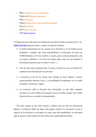 -   Blog La bicicleta, un sector sobre ruedas
   -   Página web Plataforma empresarial
   -   Blog Gofranquicia
   -   Página Buen nivel de ventas de bicicletas en España
   -   Revista Ciclosfera
   -   Web Planear Negocios
   -   Web Ideas de negocio



* El Barómetro de la Bicicleta, de la Dirección General de Tráfico, de julio de 2011. En
ESTE ENLACE podemos leerlo y obtener el siguiente resumen:
   •   El perfil predominante de los usuarios de la bicicleta es el de hombre joven,
       estudiante u ocupado, que reside principalmente en municipios de menos de
       10.000 habitantes. (El resto también es usuaria, pero en menor proporción, esto
       es, mujeres, jubilados o con nivel de estudios bajos, entre los que aumenta el
       porcentaje de personas que no saben ir en bici…).

   •   Tres de cada cuatro españoles tiene, al menos, una bici en casa. La mitad de los
       españoles tiene bicicleta para uso personal.

   •   La bicicleta es una de las formas más comunes de hacer deporte y pasear,
       proporcionando bienestar físico, y la posibilidad de desplazarse en un medio
       sostenible, económico y rápido.

   •   La conciencia sobre la bicicleta está aumentando, ya que debe compartir
       escenario con otros medios de transporte (como el coche), aunque aún se debe
       fomentar más su uso desde la Administración.



   Por tanto, aunque no hay cifras exactas y gráficos que nos den una información
objetiva y totalmente fiable, de todas estas páginas sacamos la conclusión de que el
negocio de las bicicletas es un negocio en auge, tiene alta rentabilidad y es una buena
idea de negocio, hasta el punto de tener dicho sector representación política.
 