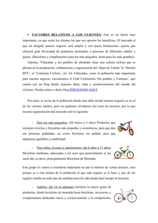 •   FACTORES RELATIVOS A LOS CLIENTES: Este es un factor muy
importante, ya que serán los clientes los que nos aporten los beneficios. El mercado al
que irá dirigido nuestro negocio será amplio y con pocas limitaciones, puesto que
ofrecerá gran diversidad de productos destinados a personas de diferentes edades y
gustos. (Bicicletas y complementos para los más pequeños, hasta para los más grandes).
   Además, Villacañas y los pueblos de alrededor tiene una cultura ciclista que se
plasma en la preparación, colaboración y organización del ‘Open de Toledo’ la ‘Marcha
BTT’, el ‘Criterium Ciclista’, etc. En Villacañas, como la población más importante
para nuestro negocio, encontramos el Club Cicloturista ‘De pedales y Caminos’, que
cuenta con un blog donde exponen ideas, rutas y acontecimientos del mundo del
ciclismo. Puedes entrar a dicho blog PINCHANDO AQUÍ


   Por tanto, el sector de la población dónde más debe incidir nuestro negocio es en el
de los varones adultos, pero no podemos olvidarnos del resto de sectores, por lo que
nuestra segmentación del mercado será la siguiente:


       -   Para los más pequeños: (20 meses a 5 años) Productos que
incluyan triciclos y bicicletas más pequeñas y económicas, para que den
sus primeras pedaladas, así como bicicletas sin pedales para que
adquieran equilibrio y estabilidad.

       -   Para niños, jóvenes y adolescentes: (de 6 años a 17 años)
Bicicletas medianas, adecuadas a los usos que generalmente se les
suele dar, es decir, principalmente Bicicletas de Montaña.

Este grupo lo vamos a considerar importante no por el número de ventas directas, sino
porque es a este núcleo de la población al que más regalos se le hace y uno de los
regalos estrella en todo tipo de celebraciones ha sido desde hace tiempo la bicicleta.

       -   Adultos: (de 18 en adelante) Incluiría la mayor gama de
productos, desde bicicletas de montaña hasta bicicletas, accesorios y
complementos dedicados única y exclusivamente a la competición,
 
