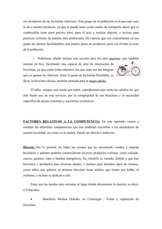 sin olvidarnos de las bicicletas eléctricas. Este grupo de la población es el que más usos
le da a nuestro producto, ya que lo puede tener como medio de transporte ahora que el
combustible tiene unos precios altos; para el ocio y realizar deporte; o incluso para
practicar ciclismo de manera más profesional. De manera que nos centraríamos en ese
grupo de clientes facilitándoles una amplia gama de productos, pero sin olvidar al resto
de la población

         -   Podríamos añadir incluso una sección para los más mayores, que también
montan en bici, facilitando una especie de plan de renovación de
bicicletas, ya que como todos sabemos, las que usan son tan antiguas
que ya apenas las fabrican. Sería la gama de bicicletas Retrobike, es
decir, la bicicleta clásica, también pensada para la mujer adulta.

     El taller, aunque será usado por todos, consideramos que serán los adultos los que
más harán uso de este servicio, por la complejidad de sus bicicletas y la necesidad
específica de piezas concretas y accesorios exclusivos.




FACTORES RELATIVOS A LA COMPETENCIA: En este apartado vamos a
estudiar las diferentes competencias que nos podemos encontrar a los alrededores de
nuestra localidad, así como en la misma. Puede ser directa o indirecta:



Directa: Por lo general, en todas las tiendas que he encontrado venden y reparan
bicicletas, y además también comercializan diversos productos ciclistas, como calzado,
cascos, guantes, ropa o batidos energéticos. Su clientela es variada, debido a que hay
bicicletas y productos para diversas edades, e incluso para distintos tipos de clientes,
como niños que quieren su primera bicicleta hasta adultos que tienen por hobby el
ciclismo, o incluso se dedican a ello.

     Estas son las tiendas más cercanas al lugar donde ubicaremos la nuestra, es decir,
a Villacañas:

     •          Bonifacio Molina Ochobo, en Consuegra : Venta y reparación de
bicicletas
 