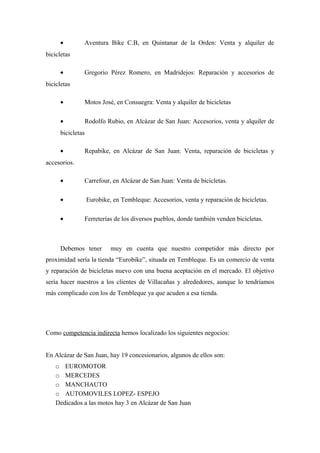 •        Aventura Bike C.B, en Quintanar de la Orden: Venta y alquiler de
bicicletas

     •        Gregorio Pérez Romero, en Madridejos: Reparación y accesorios de
bicicletas

     •        Motos José, en Consuegra: Venta y alquiler de bicicletas

     •        Rodolfo Rubio, en Alcázar de San Juan: Accesorios, venta y alquiler de
     bicicletas

     •        Repabike, en Alcázar de San Juan: Venta, reparación de bicicletas y
accesorios.

     •        Carrefour, en Alcázar de San Juan: Venta de bicicletas.

     •            Eurobike, en Tembleque: Accesorios, venta y reparación de bicicletas.

     •        Ferreterías de los diversos pueblos, donde también venden bicicletas.



     Debemos tener         muy en cuenta que nuestro competidor más directo por
proximidad sería la tienda “Eurobike”, situada en Tembleque. Es un comercio de venta
y reparación de bicicletas nuevo con una buena aceptación en el mercado. El objetivo
sería hacer nuestros a los clientes de Villacañas y alrededores, aunque lo tendríamos
más complicado con los de Tembleque ya que acuden a esa tienda.




Como competencia indirecta hemos localizado los siguientes negocios:


En Alcázar de San Juan, hay 19 concesionarios, algunos de ellos son:
   o EUROMOTOR
   o MERCEDES
   o MANCHAUTO
   o AUTOMOVILES LOPEZ- ESPEJO
   Dedicados a las motos hay 3 en Alcázar de San Juan
 