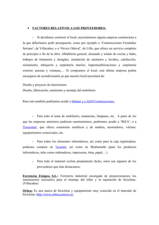 •   FACTORES RELATIVOS A LOS PROVEEDORES:

       -   Si decidimos construir el local, necesitaremos alguna empresa constructora a
la que deberíamos pedir presupuesto, como por ejemplo a ‘Construcciones Fernández
Serrano’, de Villacañas; o a ‘Orvice Odaval’, de Lillo, que ofrece un servicio completo
de principio a fin de la obra: Albañilería general, alicatado y solado de cocina y baño,
trabajos de fontanería y desagües, instalación de sanitarios y lavabos, calefacción,
aislamiento, tabiquería y carpintería interior, impermeabilizaciones y carpintería
exterior, puestas y ventanas,… Si compramos el local, esta última empresa podría
encargarse de acondicionarla ya que nuestro local necesitará de:

Diseño y proyecto de interiorismo
Diseño, fabricación, suministro y montaje del mobiliario


Para esto también podríamos acudir a Sabana y a AGO Construcciones.



       -   Para todo el tema de mobiliario, estanterías, lámparas, etc. A parte de los
que las empresas anteriores pudieran suministrarnos, podríamos acudir a ‘IKEA’, o a
'Euroestan', que ofrece estanterías metálicas y de madera, mostradores, vitrinas,
equipamientos comerciales, etc.

       -   Para todos los elementos informáticos, así como para la caja registradora,
podemos comprar en 'Acuista', así como en Mediamarkt (para los productos
informáticos, tales como ordenadores, impresoras, tinta, papel,…)

       -   Para todo el material ciclista propiamente dicho, estos son algunos de los
           proveedores que más destacamos:

Ferretería Feinpra S.L.: Ferretería industrial encargada de proporcionarnos los
instrumentos necesarios para el montaje del taller y la reparación de bicicletas.
(Villacañas)

Orbea: Es una marca de bicicletas y equipamiento muy conocida en el marcado de
bicicletas. http://www.orbea.com/es-es/
 