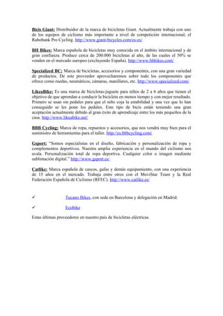 Bicis Giant: Distribuidor de la marca de bicicletas Giant. Actualmente trabaja con uno
de los equipos de ciclismo más importante a nivel de competición internacional, el
Rabobank Pro Cycling. http://www.giant-bicycles.com/es-es/

BH Bikes: Marca española de bicicletas muy conocida en el ámbito internacional y de
gran confianza. Produce cerca de 200.000 bicicletas al año, de las cuales el 50% se
venden en el mercado europeo (excluyendo España). http://www.bhbikes.com/

Specialized BC: Marca de bicicletas, accesorios y componentes, con una gran variedad
de productos. De este proveedor aprovecharemos sobre todo los componentes que
ofrece como ruedas, neumáticos, cámaras, manillares, etc. http://www.specialized.com/

LikeaBike: Es una marca de bicicletas-juguete para niños de 2 a 6 años que tienen el
objetivo de que aprendan a conducir la bicicleta en menos tiempo y con mejor resultado.
Primero se usan sin pedales para que el niño coja la estabilidad y una vez que lo han
conseguido se les pone los pedales. Este tipo de bicis están teniendo una gran
aceptación actualmente debido al gran éxito de aprendizaje entre los más pequeños de la
casa. http://www.likeabike.net/

BBB Cycling: Marca de ropa, repuestos y accesorios, que nos vendrá muy bien para el
suministro de herramientas para el taller. http://es.bbbcycling.com/

Gsport: “Somos especialistas en el diseño, fabricación y personalización de ropa y
complementos deportivos. Nuestra amplia experiencia en el mundo del ciclismo nos
avala. Personalización total de ropa deportiva. Cualquier color o imagen mediante
sublimación digital.” http://www.gsport.es/

Catlike: Marca española de cascos, gafas y demás equipamiento, con una experiencia
de 15 años en el mercado. Trabaja entre otros con el MoviStar Team y la Real
Federación Española de Ciclismo (RFEC). http://www.catlike.es/


                  Tucano Bikes, con sede en Barcelona y delegación en Madrid.

                  Ecobike

Estas últimas proveedores en nuestro país de bicicletas eléctricas.
 