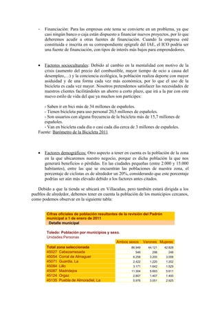 -   Financiación: Para las empresas este tema se convierte en un problema, ya que
       casi ningún banco o caja están dispuesto a financiar nuevos proyectos, por lo que
       deberemos acudir a otras fuentes de financiación. Cuando la empresa esté
       constituida e inscrita en su correspondiente epígrafe del IAE, el ICO podría ser
       una fuente de financiación, con tipos de interés más bajos para emprendedores.


   •   Factores socioculturales: Debido al cambio en la mentalidad con motivo de la
       crisis (aumento del precio del combustible, mayor tiempo de ocio a causa del
       desempleo,…) y la conciencia ecológica, la población realiza deporte con mayor
       asiduidad y de una forma cada vez más económica, por lo que el uso de la
       bicicleta es cada vez mayor. Nosotros pretendemos satisfacer las necesidades de
       nuestros clientes facilitándoles un ahorro a corto plazo, que irá a la par con este
       nuevo estilo de vida del que ya muchos son partícipes:

      - Saben ir en bici más de 34 millones de españoles.
      - Tienen bicicleta para uso personal 20,5 millones de españoles.
      - Son usuarios con alguna frecuencia de la bicicleta más de 15,7 millones de
      españoles.
      - Van en bicicleta cada día o casi cada día cerca de 3 millones de españoles.
   Fuente: Barómetro de la Bicicleta 2011



   •   Factores demográficos: Otro aspecto a tener en cuenta es la población de la zona
       en la que ubicaremos nuestro negocio, porque es dicha población la que nos
       generará beneficios o pérdidas. En las ciudades pequeñas (entre 2.000 y 15.000
       habitantes), entre las que se encuentran las poblaciones de nuestra zona, el
       porcentaje de ciclistas es de alrededor un 20%, considerando que este porcentaje
       podrías ser aún más elevado debido a los factores antes citados.

   Debido a que la tienda se ubicará en Villacañas, pero también estará dirigida a los
pueblos de alrededor, debemos tener en cuenta la población de los municipios cercanos,
como podemos observar en la siguiente tabla:


        Cifras oficiales de población resultantes de la revisión del Padrón
        municipal a 1 de enero de 2011
         Detalle municipal

        Toledo: Población por municipios y sexo.
        Unidades:Personas
                                              Ambos sexos Varones Mujeres
        Total zona seleccionada                      86.949 44.121  42.828
        45027 Cabezamesada                              546    298     248
        45054 Corral de Almaguer                      6.258  3.200   3.058
        45071 Guardia, La                             2.422  1.220   1.202
        45084 Lillo                                   3.171  1.642   1.529
        45087 Madridejos                             11.304  5.693   5.611
        45124 Orgaz                                   2.807  1.407   1.400
        45135 Puebla de Almoradiel, La                5.976  3.051   2.925
 