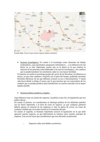 Google Maps: Zona a la que nuestro negocio podría extenderse.




    •   Factores tecnológicos: En cuanto a la tecnología como elementos de trabajo
        (ordenadores, caja registradora, programas informáticos,…), la influencia de este
        factor no es muy importante, puesto que en la época en la que estamos la
        mayoría de las personas están habituadas a las nuevas tecnologías, y los cambios
        que se pueden producir los asimilamos cada vez con mayor facilidad.
    Si tenemos en cuenta la tecnología propia del sector de las bicicletas, la influencia es
    mayor, ya que estas cambian y mejoran con el paso del tiempo, pudiendo encontrar
    bicicletas eléctricas, de las que debemos conocer su uso y funcionamiento. Y quién
    sabe hacia dónde se dirige el sector, por lo que tenemos que ser conocedores de los
    cambios que se puedan producir para introducirlos en nuestro mercado con la mayor
    rapidez posible.


    •   Factores político-jurídicos y legales:

Aquí debemos tener en cuenta dos aspectos, la política como tal y la legislación que nos
podría afectar.
En cuanto al primero, no consideramos la ideología política de los diferentes partidos
sea un factor importante a la hora de crear un negocio, ya que cualquier gobierno
debería apoyar la creación de las empresas (y más en época de crisis), así como de
cualquier medida que sirva para incentivar la economía del país.
En cuanto al segundo, es bastante importante conocer la legislación en la que debe
apoyarse nuestro negocio, ya que determinará en muchos casos nuestro concepto de
empresa. Esta son las leyes que consideramos que nos afectarán en particular:


            -       Impuesto sobre actividades económicas.
 