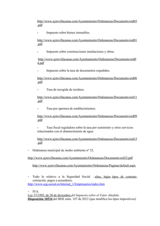 http://www.aytovillacanas.com/Ayuntamiento/Ordenanzas/Documents/ord03
       .pdf

       -      Impuesto sobre bienes inmuebles.

       http://www.aytovillacanas.com/Ayuntamiento/Ordenanzas/Documents/ord01
       .pdf

       -      Impuesto sobre construcciones instalaciones y obras.

        http://www.aytovillacanas.com/Ayuntamiento/Ordenanzas/Documents/ord0
       4.pdf

       -      Impuesto sobre la tasa de documentos expedidos.

       http://www.aytovillacanas.com/Ayuntamiento/Ordenanzas/Documents/ord06
       .pdf

       -      Tasa de recogida de residuos.

       http://www.aytovillacanas.com/Ayuntamiento/Ordenanzas/Documents/ord11
       .pdf

       -      Tasa por apertura de establecimientos.

       http://www.aytovillacanas.com/Ayuntamiento/Ordenanzas/Documents/ord09
       .pdf

       -      Tasa fiscal reguladora sobre la tasa por suministro y otros servicios
       relacionados con el abastecimiento de agua.

       http://www.aytovillacanas.com/Ayuntamiento/Ordenanzas/Documents/ord13
       .pdf

-   Ordenanza municipal de medio ambiente nº 32.

http://www.aytovillacanas.com/Ayuntamiento/Ordenanzas/Documents/ord32.pdf

    http://www.aytovillacanas.com/Ayuntamiento/Ordenanzas/Paginas/default.aspx


-   Todo lo relativo a la Seguridad Social. : altas, bajas, tipos de contrato,
    cotización, pagos a acreedores.
http://www.seg-social.es/Internet_1/Empresarios/index.htm

- IVA.
Ley 37/1992, de 28 de diciembre,del Impuesto sobre el Valor Añadido.
Disposición 10534 del BOE núm. 187 de 2012 (que modifica los tipos impositivos)
 