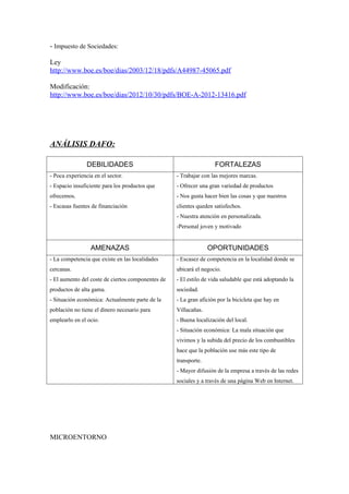 - Impuesto de Sociedades:

Ley
http://www.boe.es/boe/dias/2003/12/18/pdfs/A44987-45065.pdf

Modificación:
http://www.boe.es/boe/dias/2012/10/30/pdfs/BOE-A-2012-13416.pdf




ANÁLISIS DAFO:

                DEBILIDADES                                        FORTALEZAS
- Poca experiencia en el sector.                   - Trabajar con las mejores marcas.
- Espacio insuficiente para los productos que      - Ofrecer una gran variedad de productos
ofrecemos.                                         - Nos gusta hacer bien las cosas y que nuestros
- Escasas fuentes de financiación                  clientes queden satisfechos.
                                                   - Nuestra atención en personalizada.
                                                   -Personal joven y motivado


                 AMENAZAS                                        OPORTUNIDADES
- La competencia que existe en las localidades     - Escasez de competencia en la localidad donde se
cercanas.                                          ubicará el negocio.
- El aumento del coste de ciertos componentes de   - El estilo de vida saludable que está adoptando la
productos de alta gama.                            sociedad.
- Situación económica: Actualmente parte de la     - La gran afición por la bicicleta que hay en
población no tiene el dinero necesario para        Villacañas.
emplearlo en el ocio.                              - Buena localización del local.
                                                   - Situación económica: La mala situación que
                                                   vivimos y la subida del precio de los combustibles
                                                   hace que la población use más este tipo de
                                                   transporte.
                                                   - Mayor difusión de la empresa a través de las redes
                                                   sociales y a través de una página Web en Internet.




MICROENTORNO
 