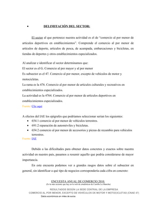 •               DELIMITACIÓN DEL SECTOR:


         El sector al que pertenece nuestra actividad es el de “comercio al por menor de
artículos deportivos en establecimientos”. Comprende el comercio al por menor de
artículos de deporte, artículos de pesca, de acampada, embarcaciones y bicicletas, en
tiendas de deportes y otros establecimientos especializados.

Al analizar e identificar el sector determinamos que:
El sector es el G. Comercio al por mayor y al por menor
Es subsector es el 47. Comercio al por menor, excepto de vehículos de motor y
motocicletas.
La rama es la 476. Comercio al por menor de artículos culturales y recreativos en
establecimientos especializados.
La actividad es la 4764. Comercio al por menor de artículos deportivos en
establecimientos especializados.
Fuente: Clic aquí


A efectos del IAE los epígrafes que podríamos seleccionar serian los siguientes:
   • 654.1 comercio al por menor de vehículos terrestres.
   • 691.2 reparación de automóviles y bicicletas.
   • 654.2 comercio al por menor de accesorios y piezas de recambio para vehículos
       terrestres.
Fuente: IAE


         Debido a las dificultades para obtener datos concretos y exactos sobre nuestra
actividad en nuestro país, pasamos a resumir aquello que podría considerarse de mayor
importancia.
         En esta encuesta podemos ver a grandes rasgos datos sobre el subsector en
general, sin identificar a qué tipo de negocios correspondería cada cifra en concreto:


                          ENCUESTA ANUAL DE COMERCIO 2010.
                     (Es la más reciente que hay en la web de estadísticas de Castilla La Mancha)

                      RESULTADOS SEGÚN LA SEDE CENTRAL DE LA EMPRESA
        COMERCIO AL POR MENOR, EXCEPTO DE VEHÍCULOS DE MOTOR Y MOTOCICLETAS (CNAE 47)
                Datos económicos en miles de euros
 