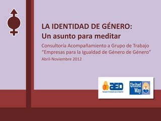 LA IDENTIDAD DE GÉNERO:
Un asunto para meditar
Consultoría Acompañamiento a Grupo de Trabajo
“Empresas para la Igualdad de Género de Género”
Abril-Noviembre 2012
 