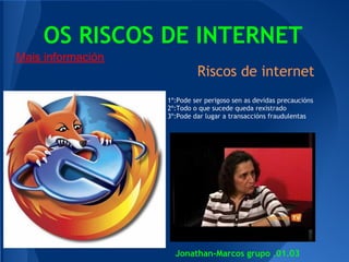 OS RISCOS DE INTERNET
Mais información
                            Riscos de internet
                   1º:Pode ser perigoso sen as devidas precaucións
                   2º:Todo o que sucede queda rexistrado
                   3º:Pode dar lugar a transaccións fraudulentas




                     Jonathan-Marcos grupo .01.03
 
