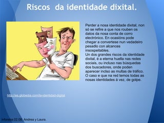 Riscos da identidade dixital.

                                                 Perder a nosa identidade dixital, non
                                                 só se refire a que nos rouben os
                                                 datos da nosa conta de corro
                                                 electrónico. En ocasións pode
                                                 chegar a convertese nun vedadeiro
                                                 pesadlo con alcances
                                                 insospeitables.
                                                 Un dos grandes riscos da identidade
                                                 dixital, é a eterna huella nas redes
                                                 sociais, ou incluso nas búsquedas
                                                 dos buscadores, onde poden
                                                 aparecer inclso as multas de tráfico.
                                                 O caso e que na red temos todas as
                                                 nosas identidades á vez, de golpe.



   http://es.globedia.com/la-identidad-digital




inforeba.02.08: Andrea y Laura.
 