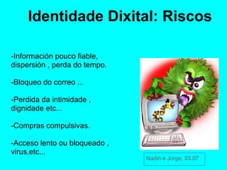 Identidade Dixital: Riscos

-Información pouco fiable,
dispersión , perda do tempo.

-Bloqueo do correo ...

-Perdida da intimidade ,
dignidade etc...

-Compras compulsivas.

-Acceso lento ou bloqueado ,
virus,etc...
                               Nadin e Jorge, 03.07
 