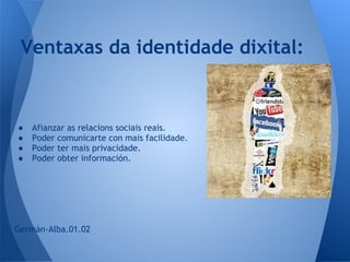 Ventaxas da identidade dixital:


●   Afianzar as relacions sociais reais.
●   Poder comunicarte con mais facilidade.
●   Poder ter mais privacidade.
●   Poder obter información.




Germán-Alba.01.02
 