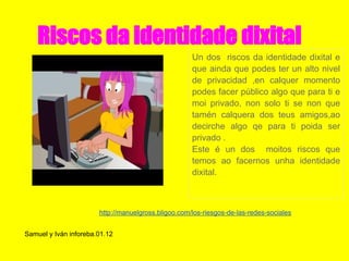 Riscos da identidade dixital
                                                     Un dos riscos da identidade dixital e
                                                     que ainda que podes ter un alto nivel
                                                     de privacidad ,en calquer momento
                                                     podes facer público algo que para ti e
                                                     moi privado, non solo ti se non que
                                                     tamén calquera dos teus amigos,ao
                                                     decirche algo qe para ti poida ser
                                                     privado .
                                                     Este é un dos moitos riscos que
                                                     temos ao facernos unha identidade
                                                     dixital.



                       http://manuelgross.bligoo.com/los-riesgos-de-las-redes-sociales


Samuel y Iván inforeba.01.12
 