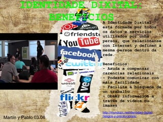 IDENTIDADE DIXITAL:
            BENEFICIOS A Identidade Dixital
                       está formada por todos
                       os datos e servicios
                       utilizados por unha
                       persoa, que relaciónanse
                       con Internet y definen á
                       mesma persoa dentro da
                       rede.

                       Beneficios:
                       - Axuda a compensar
                       carencias relacionais
                       - Podeste comunicar con
                       máis facilidade
                       - Facilita a búsqueda de
                       un traballo
                       - Obter información a
                       través de vídeos ou
                       imaxes
                       http://mundopc.net/identidad-digital-
                       riesgos-y-precauciones/
Martín y Pablo 03.06
 