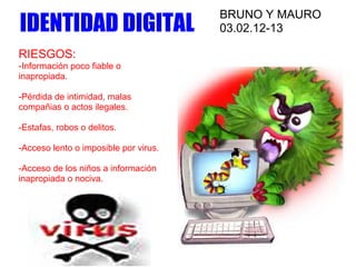 BRUNO Y MAURO
IDENTIDAD DIGITAL                      03.02.12-13

RIESGOS:
-Información poco fiable o
inapropiada.

-Pérdida de intimidad, malas
compañias o actos ilegales.

-Estafas, robos o delitos.

-Acceso lento o imposible por virus.

-Acceso de los niños a información
inapropiada o nociva.
 