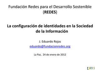 Fundación Redes para el Desarrollo Sostenible
                 (REDES)


La configuración de identidades en la Sociedad
               de la Información

                  J. Eduardo Rojas
            eduardo@fundacionredes.org

              La Paz, 24 de enero de 2012
 