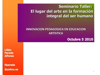 1
Lilián
Parada
Alfonso
lfparada
@yahoo.es
Seminario Taller:.
El lugar del arte en la formación
integral del ser humano
INNOVACION PEDAGOGICA EN EDUCACION
ARTISTICA
Octubre 5 2010
 