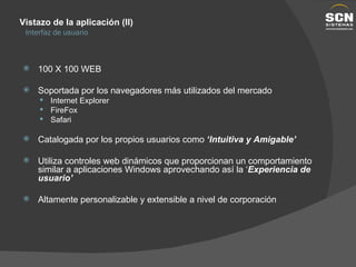 Vistazo de la aplicación (II) Interfaz de usuario 100 X 100 WEB Soportada por los navegadores más utilizados del mercado Internet Explorer FireFox Safari Catalogada por los propios usuarios como  ‘Intuitiva y Amigable’ Utiliza controles web dinámicos que proporcionan un comportamiento similar a aplicaciones Windows aprovechando así la ‘ Experiencia de usuario’ Altamente personalizable y extensible a nivel de corporación 
