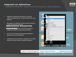 Integración con Aplicaciones Aplicaciones Ofimáticas / Gestores de Correo Electrónico / Sistema Operativo Indexacíón directa de documentos, hojas de cálculo, presentaciones, correos electrónicos y sus adjuntos Búsqueda y localización de documentos desde la propia herramienta ofimática Edición de documentos y control de versiones igualmente desde la herramienta ofimática. Envío de documentos directamente desde los gestores de correo electrónico Indexación de documentos o carpetas con el botón derecho del ratón desde el sistema operativo Aplicaciones actualmente soportadas Window XP / Vista MS Word 2003 / 2007 MS PowerPoint 2003 / 2007 MS Excel 2003 / 2007 MS Outlook 2003 / 2007 IBM Lotus Notes 7.0 / 8.0 