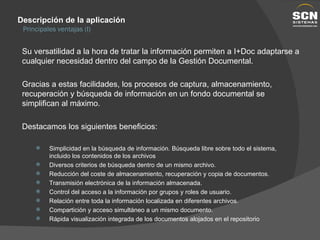 Descripción de la aplicación Su versatilidad a la hora de tratar la información permiten a I+Doc adaptarse a cualquier necesidad dentro del campo de la Gestión Documental. Gracias a estas facilidades, los procesos de captura, almacenamiento, recuperación y búsqueda de información en un fondo documental se simplifican al máximo. Destacamos los siguientes beneficios: Principales ventajas (I) Simplicidad en la búsqueda de información. Búsqueda libre sobre todo el sistema, incluido los contenidos de los archivos Diversos criterios de búsqueda dentro de un mismo archivo. Reducción del coste de almacenamiento, recuperación y copia de documentos. Transmisión electrónica de la información almacenada. Control del acceso a la información por grupos y roles de usuario. Relación entre toda la información localizada en diferentes archivos. Compartición y acceso simultáneo a un mismo documento. Rápida visualización integrada de los documentos alojados en el repositorio 