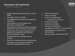 Gestión electrónica de documentos y Archivo Digital Tecnología 100 por 100 Web Personalización del interfaz para integración corporativa Comunicación con otros Sistemas de Información mediante SOA Extensibilidad del sistema mediante la adición dinámica de nuevos módulos y herramientas Autenticación de acceso controlada por la aplicación y/o integración con Directorio Activo de Windows o LDAP Almacenaje de los principales tipos de archivos Gestión de Volúmenes físicos de almacenaje Compatible con los gestores de base de datos más importantes del mercado Control de Versiones Flujos de Trabajo Cuadros de Clasificación Calendarios de retención Histórico de Trabajo Papelera de Reciclaje Funciones Import/Export Cumplimiento LOPD en su nivel más alto Herramientas de Configuración y Administración Reconocimiento de caracteres OCR Descripción de la aplicación Principales ventajas (II) 